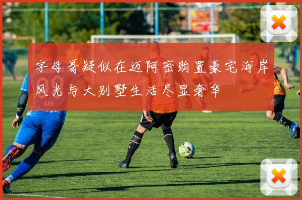 字母哥疑似在迈阿密购置豪宅海岸风光与大别墅生活尽显奢华