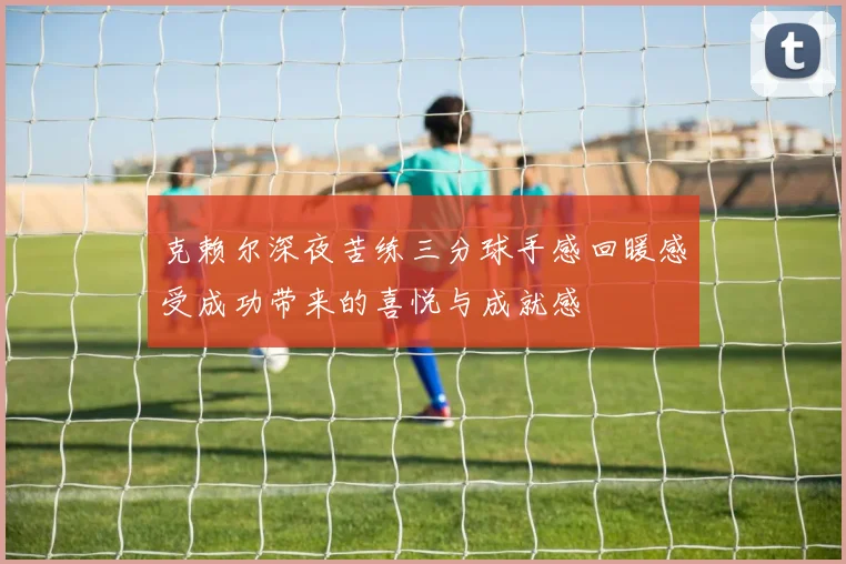 克赖尔深夜苦练三分球手感回暖感受成功带来的喜悦与成就感