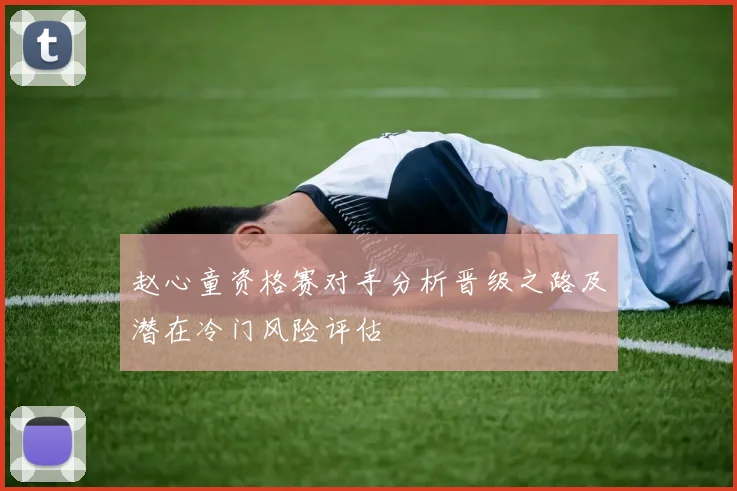 赵心童资格赛对手分析晋级之路及潜在冷门风险评估